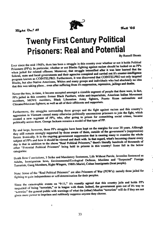 Right Ont #1 1! st ‘05 Twenty First Century Political Prisoners: Real and Potential By Russell Shostz ver since the mid 1960, thrs has becn strggle i this counry ovr whethr o 1ot tbolds ol e P, In panicuar. whether o not Biscks fighting againtrcism should b looked on as PP B for e ofcne. Moreover, bt stogge iasified afer it was e lamod hat the T it and loca govemmeats sad thei agences conspired nd cariod out s councr-ineligence e known 15 COINTELPRO, Furhermor, it ws discovred that COINTELPRO notanly rgted e tive Amcricans, White and any groups d indiiduns who hud sboltely o dea s was tking place...ven afer suffein,from i suppession,rpresion iings snd desths. Never-thedess intne, i ecame accpted amongst szeable scgment of peope hat here wers, infct, Do uiled i s counry: o Black Panthrs, whitc antimperialsts, American Indisa Movement B e RAOVE mambers Black Libetion Army fighers, Puero Rican naonaits and v ieamarMexican fghtes, 5 well as il of thei offshoots s upporiers. Furthenmore the sruggles surounding thesc groups and th ght aginst racism and this counry’s o s Voo, coused many olcrwie pliclly uncomciouspisoners 0 join e ight, which o e scgment of PP who, Aher §oing lo prison for commicing soce crmes, became ety scies thére. Goorg Jchson remains model of tht type o PP. By and lrge, however, those PP strggls have b kept 0 the margia fo over 30 yars. Alhough ronaly sopportcd b those awar of hem, vtside o the goveramen’s (soppesson) ongoing. uppression tha is ausing many 0 cxamine the whole csth Row Convitions, 3 Suike and Mandatory Senences, Life Without Paroe, Joveiles Senenced 15 e o migaton. tava, EmvironmentaUEcologicsl Defense, Musims and “Suspeced” Forcgn i, Gang Members, Right Wingers, 198 Maric, Coban mmigrants (bostpeopl)- Note: Some of the “Real Poiicl Prisones” e also Prisones of War (FOWs): pmely thos jailed for Tiehting o i independenc o self-determinatin fotheir eopls. Since the casroptic cvens on “9-11, ifs roundly agreed that s country jails and holds PP e e of bein arars” o i lengue wih hen. Indosh, the govemment goes ot o €5 way 10 et semera) ol with warninga of what th (other) Muslon “eroriss™ willdo f theyar not e e powet 1 mprison s rthlestysuppress anyone ey choos. 3